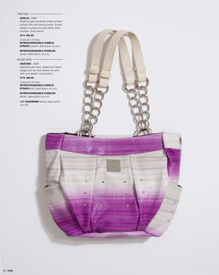 THIS PAGE
AZAILIA - DEMI
Bright purple and white ombre printed
canvas with mini stud accents. Ombre
design is unique for each Shell. Side
pockets. Oval bottom.
3174 $34.95
SHOWN WITH OPTIONAL
INTERCHANGEABLE HANDLE
STRAPS (cream), description on p.41
INTERCHANGEABLE HANDLES
(silver), description on p.42
FACING PAGE
HEATHER - DEMI
Kaleidoscope hues, eyelet print fabric
design and tan faux leather accents
with rivet details. Oval bottom.
3176 $39.95
SHOWN WITH OPTIONAL
INTERCHANGEABLE HANDLE
STRAPS (tan), description on p.41
INTERCHANGEABLE HANDLES
(silver), description on p.42
1.5” CARABINER (silver), description
on p.43
99 | DEMI
 
