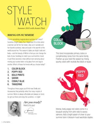 BRING ON SUMMER!
There’s something magical about summer, isn’t there?
Sunshine. Bright colors. Fun. Happiness! It’s a time when
a woman can let her hair down, step out in sandals and
her favorite sundress, relax and soak in the warmth of the
world around her. This season’s styles are bright, bold and
lively—and the beauty of Miche is that you can change the
look of your handbag to match your summertime mood
in just three seconds or less without ever worrying about
moving your suntan lotion or lip gloss from one bag to
another. Which of these hot trends will you choose today?
1.	 COLOR BLOCK
2.	 POPPY RED
3.	 BOLD PRINTS
4.	SAFARI
5.	 COBALT BLUE
6.	TANGERINE
Throughout these pages you’ll find new Shells and
Accessories that perfectly reflect the many moods of
summer. Miche is always affordable and always on trend.
So get out there and enjoy the sunshine—in style!
Are you ready?
Here’s to you!
Jennie Platt-
Chief Design Officer
Summer 2013 with Jennie Platt
This trend incorporates primary colors or
complimentary tones from the same family.
Freshen up your look this season by mixing
spunky colors with neutrals like black or taupe.
Intense, lively poppy-red colors come in a
bouquet varying from pink-reds to savory
salmons. Add a bright splash of cheer to your
summer look in blossom-hued wardrobe staples.
COLOR
BLOCK
POPPY
RED
1 | STYLE WATCH
 