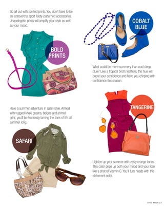 Go all out with spirited prints. You don’t have to be
an extrovert to sport feisty-patterned accessories.
Unapologetic prints will amplify your style as well
as your mood.
Have a summer adventure in safari style. Armed
with rugged khaki greens, beiges and animal
print, you’ll be fearlessly taming the lions of life all
summer long.
What could be more summery than cool deep
blue? Like a tropical bird’s feathers, this hue will
boost your confidence and have you chirping with
confidence this season.
Lighten up your summer with zesty orange tones.
This color peps up both your mood and your look
like a shot of Vitamin C. You’ll turn heads with this
statement color.
COBALT
BLUE
BOLD
PRINTS
TANGERINE
SAFARI
STYLE WATCH | 2
 