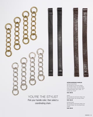 INTERCHANGEABLE HANDLES
(antique brass/silver)
Set includes two (2) brown straps,
two (2) black straps, four (4) antique
brass chains and four (4) silver chains.
Combined length: 26.5”; width: .75”;
handle drop: 12.25”
9454 $39.95
(silver)
Set includes two (2) brown straps, two
(2) black straps, four (4) silver chains.
9455 $24.95
(antique brass)
Set includes two (2) brown straps, two
(2) black straps, four (4) antique brass
chains.
9456 $24.95
YOU’RE THE STYLIST
Pick your handle color; then select a
coordinating chain.
HANDLES | 42
 