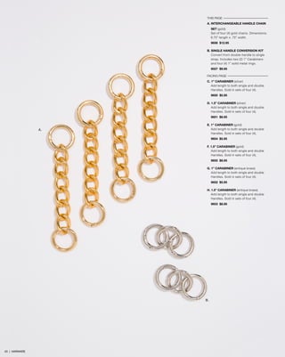 THIS PAGE
A. INTERCHANGEABLE HANDLE CHAIN
SET (gold)
Set of four (4) gold chains. Dimensions:
6.75” length x .75” width.
9656 $12.95
B. SINGLE HANDLE CONVERSION KIT
Convert from double-handle to single
strap. Includes two (2) 1” Carabiners
and four (4) 1” solid metal rings.
9027 $9.95
FACING PAGE
C. 1” CARABINER (silver)
Add length to both single and double
Handles. Sold in sets of four (4).
9650 $5.95
D. 1.5” CARABINER (silver)
Add length to both single and double
Handles. Sold in sets of four (4).
9651 $8.95
E. 1” CARABINER (gold)
Add length to both single and double
Handles. Sold in sets of four (4).
9654 $5.95
F. 1.5” CARABINER (gold)
Add length to both single and double
Handles. Sold in sets of four (4).
9655 $8.95
G. 1” CARABINER (antique brass)
Add length to both single and double
Handles. Sold in sets of four (4).
9652 $5.95
H. 1.5” CARABINER (antique brass)
Add length to both single and double
Handles. Sold in sets of four (4).
9653 $8.95
A.
B.
43 | HARWARE
 