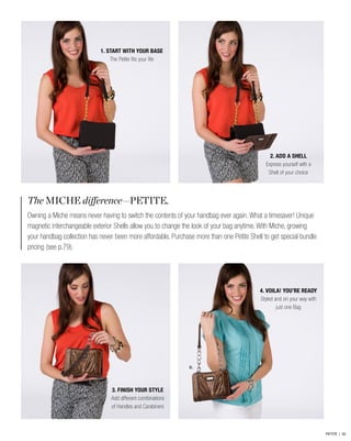 The MICHE difference—PETITE.
Owning a Miche means never having to switch the contents of your handbag ever again. What a timesaver! Unique
magnetic interchangeable exterior Shells allow you to change the look of your bag anytime. With Miche, growing
your handbag collection has never been more affordable. Purchase more than one Petite Shell to get special bundle
pricing (see p.79).
B.
2. ADD A SHELL
Express yourself with a
Shell of your choice
4. VOILA! YOU’RE READY
Styled and on your way with
just one Bag
1. START WITH YOUR BASE
The Petite fits your life
3. FINISH YOUR STYLE
Add different combinations
of Handles and Carabiners
PETITE | 50
 