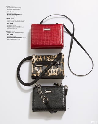 A. ALICE - PETITE
Red patent faux leather in an
embossed square pattern.
5128 $14.95
SHOWN WITH OPTIONAL
PETITE LONG HANDLE (black),
description on p.47
B. TESS - PETITE
Leopard-print faux leather with black
patent accents and zipper pocket.
5125 $14.95
SHOWN WITH OPTIONAL
ROPE FASHION HANDLES (black),
description on p.45
C. MIKAH - PETITE
Black on black faux leopard print.
5127 $14.95
SHOWN WITH OPTIONAL
INTERCHANGEABL HANDLES (black/
silver), description on p.42
A.
B.
C.
PETITE | 58
 