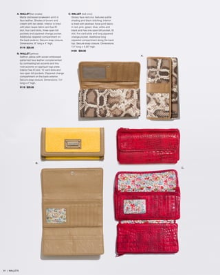 A. WALLET (tan snake)
Matte distressed snakeskin print in
faux leather. Shades of brown and
cream with tan detail. Interior is lined
with plain taupe fabric and has ID
slot, four card slots, three open bill
pockets and zippered change pocket.
Additional zippered compartment on
the back exterior. Secure snap closure.
Dimensions: 8” long x 4” high.
9119 $29.95
B. WALLET (yellow)
Saffron yellow with woven embossed
patterned faux leather complemented
by contrasting tan accents and tiny
rivet accents on appliqué logo plate.
Interior has ID slot, 12 card slots and
two open bill pockets. Zippered change
compartment on the back exterior.
Secure snap closure. Dimensions: 7.5”
long x 4” high.
9118 $29.95
C. WALLET (red croc)
Glossy faux red croc features subtle
shading and black stitching. Interior
is lined with abstract floral print fabric
in red, pink, green, blue, white and
black and has one open bill pocket, ID
slot, five card slots and long zippered
change pocket. Additional long
zippered compartment along the back
top. Secure snap closure. Dimensions:
7.5” long x 4.25” high.
9120 $29.95
A.
B.
C.
61 | WALLETS
 