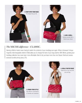 The MICHE difference—CLASSIC.
Owning a Miche means never having to switch the contents of your handbag ever again. What a timesaver! Unique
magnetic interchangeable exterior Shells allow you to change the look of your bag anytime. With Miche, growing your
handbag collection has never been more affordable. Best of all, purchase more than one Classic Shell and receive
exclusive bundle pricing (see p.79).
B.
2. ADD A SHELL
Express yourself with a
Shell of your choice
4. VOILA! YOU’RE READY
Styled and on your way with
just one Bag
1. START WITH YOUR BASE
The Classic fits your life
3. FINISH YOUR STYLE
Add different combinations
of Handles and Carabiners
CLASSIC | 64
 