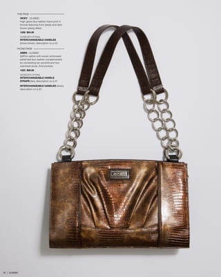 THIS PAGE
VICKY - CLASSIC
High-gloss faux leather lizard print in
bronze featuring front pleats and dark
brown piping detail.
1226 $24.95
SHOWN WITH OPTIONAL
INTERCHANGEABLE HANDLES
(brown/silver), description on p.42
FACING PAGE
AMES - CLASSIC
Saffron yellow with woven embossed
patterned faux leather complemented
by contrasting tan accents and two
oversized studs. End pockets.
1223 $29.95
SHOWN WITH OPTIONAL
INTERCHANGEABLE HANDLE
STRAPS (tan), description on p.41
INTERCHANGEABLE HANDLES (silver),
description on p.42
67 | CLASSIC
 