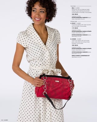 THIS PAGE
MILA - CLASSIC
Glossy faux red croc features subtle
shading, black stitching and smooth
ruching detail on the sides. End pockets.
1225 $29.95
SHOWN WITH OPTIONAL
INTERCHANGEABLE HANDLES (black/
silver), description on p.42
FACING PAGE
A. VIOLET - classic
Purple faux leather with cream accents
and rivet details. End pockets.
1170 $29.95
SHOWN WITH OPTIONAL
INTERCHANGEABLE HANDLE STRAPS
(cream), description on p.41
INTERCHANGEABLE HANDLES (silver),
description on p.42
B. CONNIE - classic
Cream faux leather with front woven
piece, pleat detail and antique brass
hardware. End pockets.
1208 $29.95
SHOWN WITH OPTIONAL
INTERCHANGEABLE HANDLE STRAPS
(cream), description on p.41
INTERCHANGEABLE HANDLES (silver),
description on p.42
SINGLE HANDLE CONVERSION KIT
description on p.43
69 | CLASSIC
 
