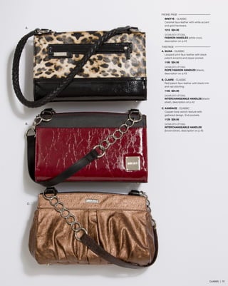 FACING PAGE
BRETTE - CLASSIC
Caramel faux leather with white accent
and gold hardware.
1212 $24.95
SHOWN WITH OPTIONAL
FASHION HANDLES (white croc),
description on p.45
THIS PAGE
A. SILVIA - classic
Leopard print faux leather with black
patent accents and zipper pocket.
1180 $24.95
SHOWN WITH OPTIONAL
ROPE FASHION HANDLES (black),
description on p.45
B. CLAIRE - classic
Red patent faux leather with black trim
and red stitching.
1183 $24.95
SHOWN WITH OPTIONAL
INTERCHANGEABLE HANDLES (black/
silver), description on p.42
C. KANDACE - classic
Copper-tone ostrich texture with
gathered design. End pockets.
1129 $29.95
SHOWN WITH OPTIONAL
INTERCHANGEABLE HANDLES
(brown/silver), description on p.42
A.
B.
C.
CLASSIC | 72
 