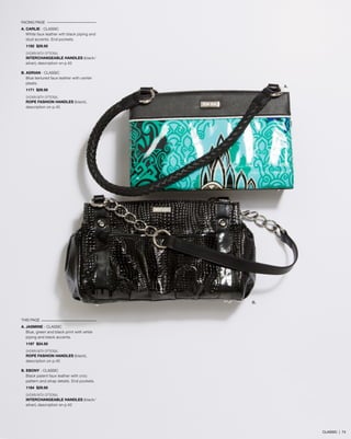 FACING PAGE
A. CARLIE - CLASSIC
White faux leather wth black piping and
stud accents. End pockets.
1192 $29.95
SHOWN WITH OPTIONAL
INTERCHANGEABLE HANDLES (black/
silver), description on p.42
B. ADRIAN - CLASSIC
Blue textured faux leather with center
pleats.
1171 $29.95
SHOWN WITH OPTIONAL
ROPE FASHION HANDLES (black),
description on p.45
THIS PAGE
A. JASMINE - CLASSIC
Blue, green and black print with white
piping and black accents.
1197 $24.95
SHOWN WITH OPTIONAL
ROPE FASHION HANDLES (black),
description on p.45
B. EBONY - CLASSIC
Black patent faux leather with croc
pattern and strap details. End pockets.
1184 $29.95
SHOWN WITH OPTIONAL
INTERCHANGEABLE HANDLES (black/
silver), description on p.42
B.
A.
CLASSIC | 74
 