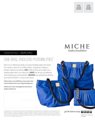 Dive in to a refreshing variety of unique handbag styles and looks.
Go online or have fun at a Miche Party—shopping is always a
breeze. Gather your friends, HOST a Miche Party and collect your
favorite styles free or at a discount. CREATE the life you’ve dreamed
of by starting your own business. DISCOVER your potential by sharing
your love for fashion—on your own terms.
YOUR STYLE—SIMPLIFIED
ONE BAG, ENDLESS POSSIBILITIES
®
Endless Possibilities®
EXTRA
POSTAGE
REQUIRED
EXTRA
POSTAGE
REQUIRED
get the latest scoop:
Place Contact Lable Here
© 2013 Miche Bag, LLC, all rights reserved. Miche® and Endless Possibilities® are registered trademarks of Miche Bag, LLC. The handbags shown herein
are the subject of one or more of the following patents or patent applications: US D610,801, US D611,705, US D613,062, US D637,810, US D636,988, US
D637,399, US D639,551, US D659,389, US D658,366, US D640,871, US D638,627, US D665,176, US D661,089, US D665,176, US 6,186,201, CA 128738, CA
132720, CA 132728, CA 2679264, CN ZL 200830142455.2, European Patent No. 2,163,169BR DI 6900369-6, EU 001011043-0001-0004, AU 2009100633, US
6,186,201, EU 001727306-(0001-0007), EU 001727306-(0008-0028), AU 331296, AU 331477, AU 331478, CN XL 201030114904.X, JP 1406686, JP 1400702, or
one or more U.S. or international patents pending.
Did you know every Shell has a name and a story—
visit our blog to learn more. blog.michebag.com
Submit your name and suggestion and story to
design@miche.com
SUMMER 2013 CATALOGUE
SKU #8020
Melinda York
Independent Miche Representative
http://melindayork.miche.com
Email: melindajyork@gmail.com
Phone: 859-379-9680
Facebook: http://facebook.com/HandbagsByMelinda
Blog: http://HandbagsByMelinda.com
 