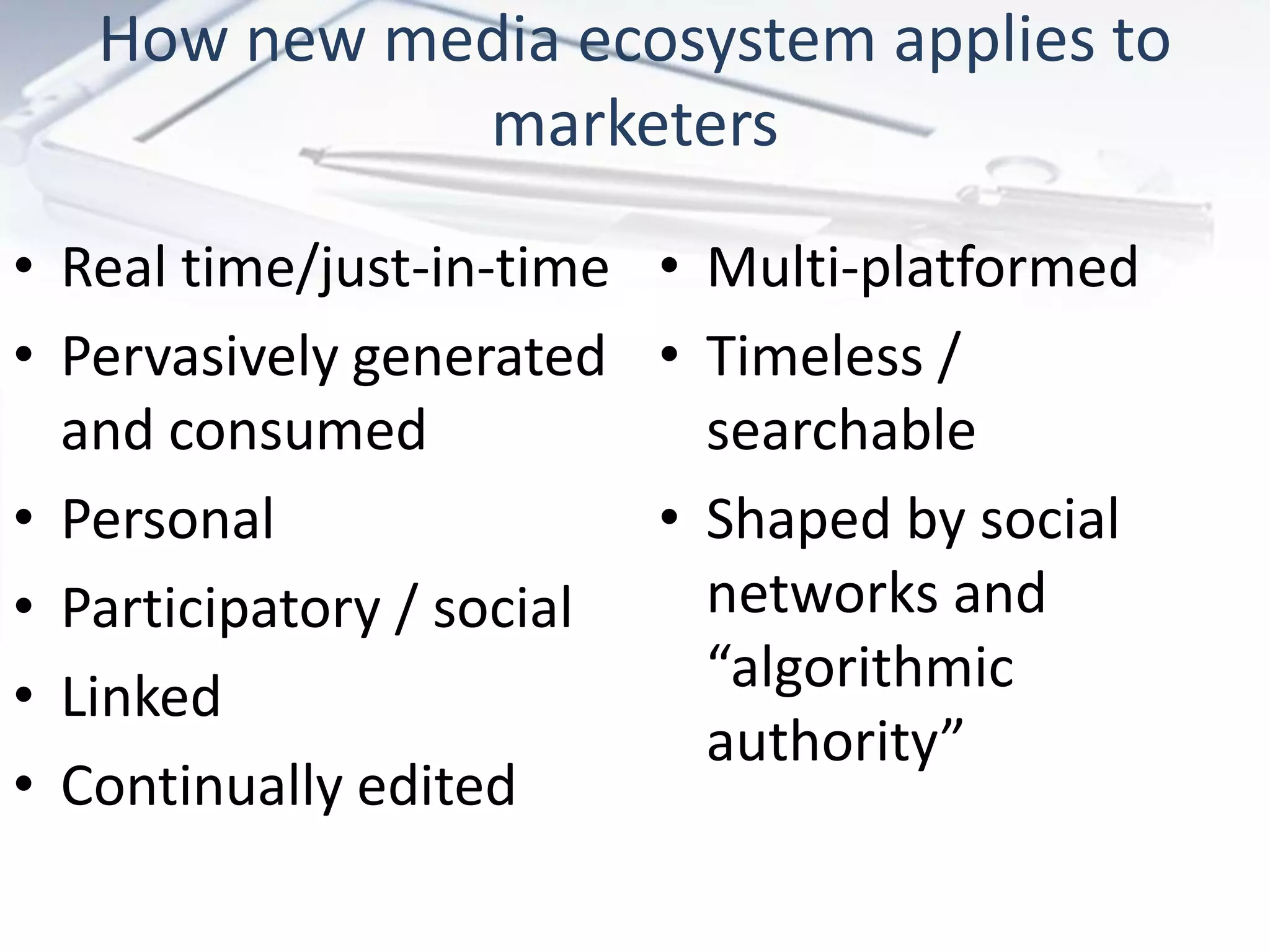 How new media ecosystem applies to
marketers
• Real time/just-in-time
• Pervasively generated
and consumed
• Personal
• Participatory / social
• Linked
• Continually edited
• Multi-platformed
• Timeless /
searchable
• Shaped by social
networks and
“algorithmic
authority”
 
