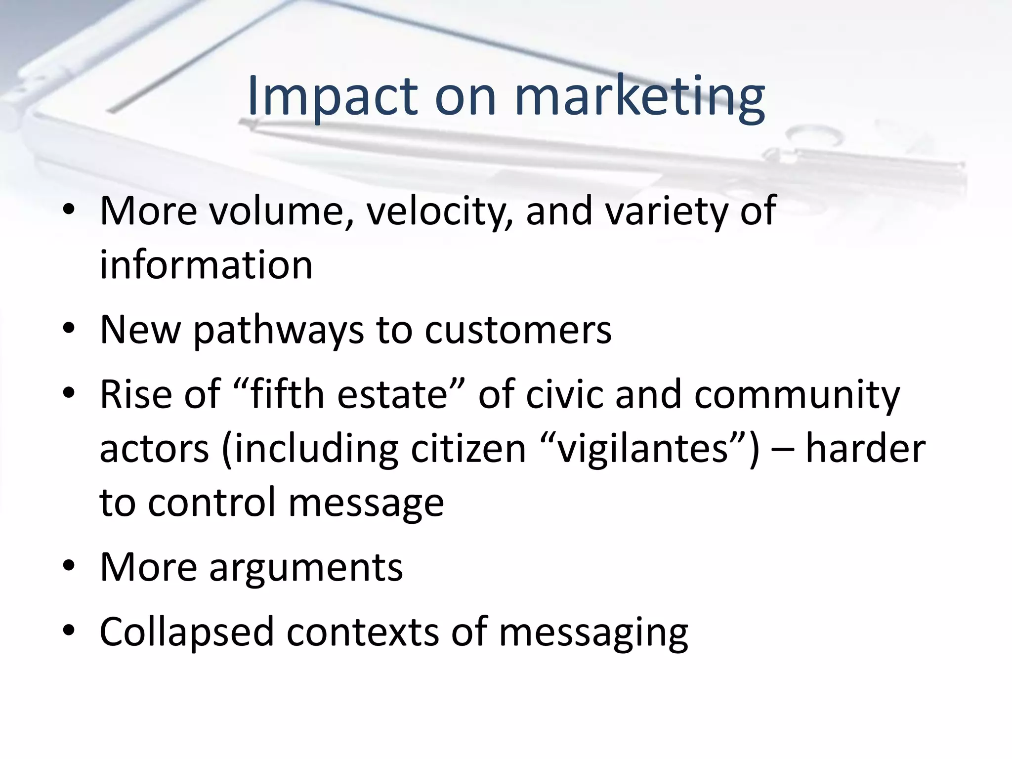 Impact on marketing
• More volume, velocity, and variety of
information
• New pathways to customers
• Rise of “fifth estate” of civic and community
actors (including citizen “vigilantes”) – harder
to control message
• More arguments
• Collapsed contexts of messaging
 