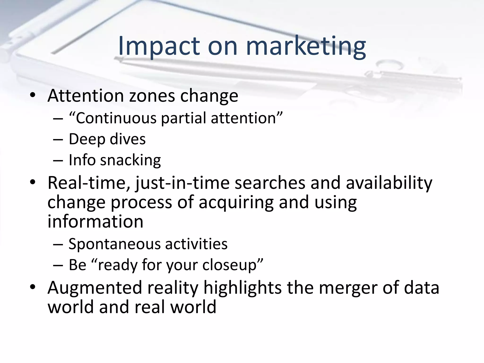 • Attention zones change
– “Continuous partial attention”
– Deep dives
– Info snacking
• Real-time, just-in-time searches and availability
change process of acquiring and using
information
– Spontaneous activities
– Be “ready for your closeup”
• Augmented reality highlights the merger of data
world and real world
Impact on marketing
 