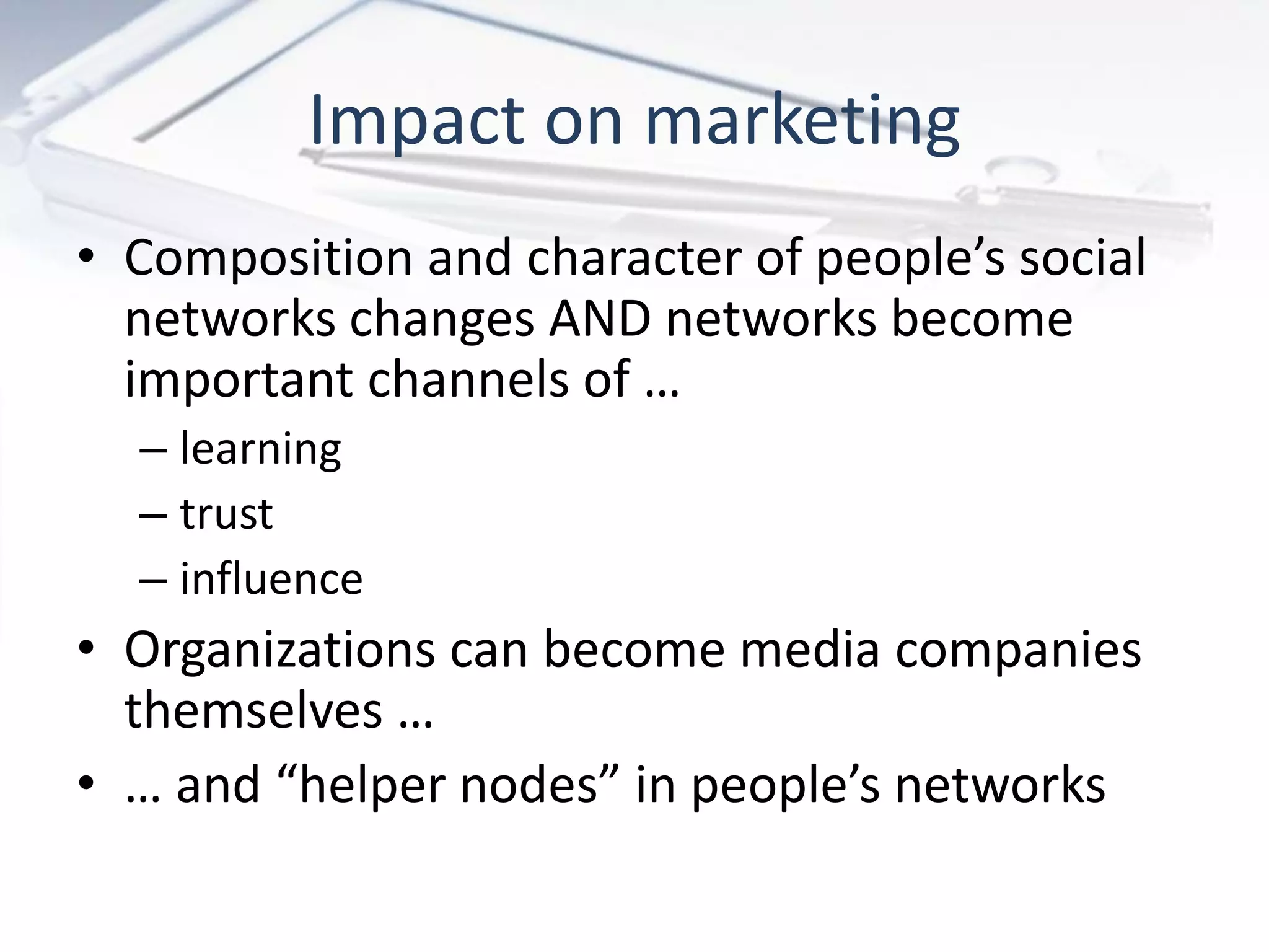 • Composition and character of people’s social
networks changes AND networks become
important channels of …
– learning
– trust
– influence
• Organizations can become media companies
themselves …
• … and “helper nodes” in people’s networks
Impact on marketing
 