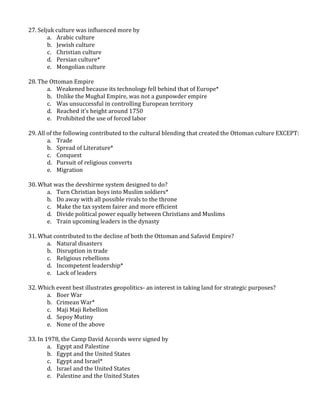 27. Seljuk culture was influenced more by
a. Arabic culture
b. Jewish culture
c. Christian culture
d. Persian culture*
e. Mongolian culture
28. The Ottoman Empire
a. Weakened because its technology fell behind that of Europe*
b. Unlike the Mughal Empire, was not a gunpowder empire
c. Was unsuccessful in controlling European territory
d. Reached it’s height around 1750
e. Prohibited the use of forced labor
29. All of the following contributed to the cultural blending that created the Ottoman culture EXCEPT:
a. Trade
b. Spread of Literature*
c. Conquest
d. Pursuit of religious converts
e. Migration
30. What was the devshirme system designed to do?
a. Turn Christian boys into Muslim soldiers*
b. Do away with all possible rivals to the throne
c. Make the tax system fairer and more efficient
d. Divide political power equally between Christians and Muslims
e. Train upcoming leaders in the dynasty
31. What contributed to the decline of both the Ottoman and Safavid Empire?
a. Natural disasters
b. Disruption in trade
c. Religious rebellions
d. Incompetent leadership*
e. Lack of leaders
32. Which event best illustrates geopolitics- an interest in taking land for strategic purposes?
a. Boer War
b. Crimean War*
c. Maji Maji Rebellion
d. Sepoy Mutiny
e. None of the above
33. In 1978, the Camp David Accords were signed by
a. Egypt and Palestine
b. Egypt and the United States
c. Egypt and Israel*
d. Israel and the United States
e. Palestine and the United States
 