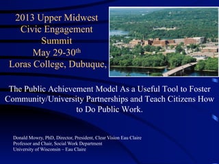 2013 Upper Midwest
Civic Engagement
Summit
May 29-30th
Loras College, Dubuque,
The Public Achievement Model As a Useful Tool to Foster
Community/University Partnerships and Teach Citizens How
to Do Public Work.
Donald Mowry, PhD, Director, President, Clear Vision Eau Claire
Professor and Chair, Social Work Department
University of Wisconsin – Eau Claire
 