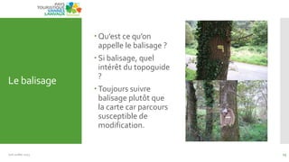 Le balisage
 Qu’est ce qu’on
appelle le balisage ?
 Si balisage, quel
intérêt du topoguide
?
 Toujours suivre
balisage plutôt que
la carte car parcours
susceptible de
modification.
Juin Juillet 2013 13
 