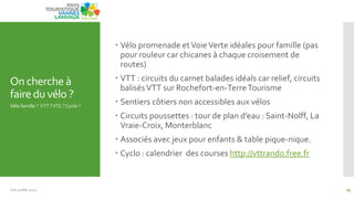 On cherche à
fairedu vélo ?
 Vélo promenade etVoieVerte idéales pour famille (pas
pour rouleur car chicanes à chaque croisement de
routes)
 VTT : circuits du carnet balades idéals car relief, circuits
balisésVTT sur Rochefort-en-TerreTourisme
 Sentiers côtiers non accessibles aux vélos
 Circuits poussettes : tour de plan d’eau : Saint-Nolff, La
Vraie-Croix, Monterblanc
 Associés avec jeux pour enfants & table pique-nique.
 Cyclo : calendrier des courses http://vttrando.free.fr
Vélo famille ? VTT ?VTC ? Cyclo ?
Juin Juillet 2013 15
 
