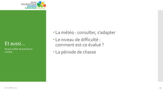 Et aussi…
 La météo : consulter, s’adapter
 Le niveau de difficulté :
comment est-ce évalué ?
 La période de chasse
Ne pas oublier de prendre en
compte :
Juin Juillet 2013 17
 