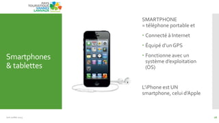 Smartphones
& tablettes
SMARTPHONE
= téléphone portable et
 Connecté à Internet
 Équipé d’un GPS
 Fonctionne avec un
système d’exploitation
(OS)
L’iPhone est UN
smartphone, celui d’Apple
Juin Juillet 2013 28
 