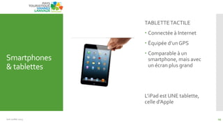 Smartphones
& tablettes
TABLETTETACTILE
 Connectée à Internet
 Équipée d’un GPS
 Comparable à un
smartphone, mais avec
un écran plus grand
L’iPad est UNE tablette,
celle d’Apple
Juin Juillet 2013 29
 