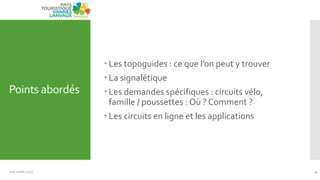 Points abordés
 Les topoguides : ce que l’on peut y trouver
 La signalétique
 Les demandes spécifiques : circuits vélo,
famille / poussettes : Où ? Comment ?
 Les circuits en ligne et les applications
Juin Juillet 2013 4
 