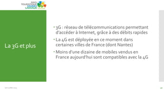 La 3G et plus
Juin Juillet 2013 40
 3G : réseau de télécommunications permettant
d’accéder { Internet, grâce { des débits rapides
 La 4G est déployée en ce moment dans
certaines villes de France (dont Nantes)
 Moins d’une dizaine de mobiles vendus en
France aujourd’hui sont compatibles avec la 4G
 