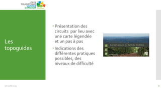Les
topoguides
 Présentation des
circuits par lieu avec
une carte légendée
et un pas à pas
 Indications des
différentes pratiques
possibles, des
niveaux de difficulté
Juin Juillet 2013 6
 