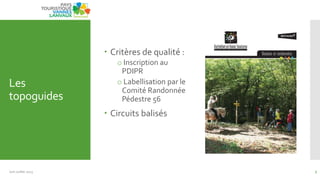 Les
topoguides
 Critères de qualité :
o Inscription au
PDIPR
o Labellisation par le
Comité Randonnée
Pédestre 56
 Circuits balisés
Juin Juillet 2013 7
 