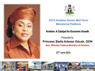 Aviation: A Catalyst for Economic Growth
2013 Aviation Sector Mid-Term
Ministerial Platform
Presented by
Princess Stella Adaeze Oduah, OON
Hon. Minister Federal Ministry of Aviation
27th June 2013
 