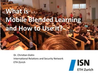 What	
  is	
  	
  
Mobile	
  Blended	
  Learning	
  	
  
and	
  How	
  to	
  Use	
  It?	
  

Dr.	
  Chris)an	
  Glahn	
  
Interna)onal	
  Rela)ons	
  and	
  Security	
  Network	
  
ETH	
  Zürich	
  

 