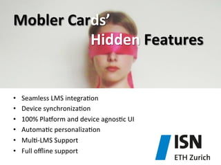 Mobler	
  Cards’	
  	
  
	
   	
   	
   	
   	
   	
   	
  Hidden	
  Features	
  

• 
• 
• 
• 
• 
• 

Seamless	
  LMS	
  integra)on	
  
Device	
  synchroniza)on	
  
100%	
  Pla^orm	
  and	
  device	
  agnos)c	
  UI	
  
Automa)c	
  personaliza)on	
  
Mul)-­‐LMS	
  Support	
  
Full	
  oﬄine	
  support	
  

 