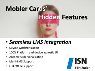 Mobler	
  Cards’	
  	
  
	
   	
   	
   	
   	
   	
   	
  Hidden	
  Features	
  
•  Seamless	
  LMS	
  integra4on	
  
• 
• 
• 
• 
• 

Device	
  synchroniza)on	
  
100%	
  Pla^orm	
  and	
  device	
  agnos)c	
  UI	
  
Automa)c	
  personaliza)on	
  
Mul)-­‐LMS	
  Support	
  
Full	
  oﬄine	
  support	
  

 