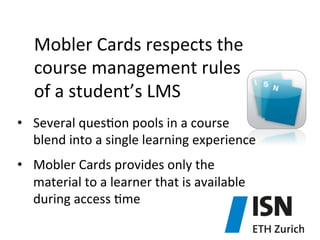 Mobler	
  Cards	
  respects	
  the	
  	
  
course	
  management	
  rules	
  
of	
  a	
  student’s	
  LMS	
  	
  
•  Several	
  ques)on	
  pools	
  in	
  a	
  course	
  
blend	
  into	
  a	
  single	
  learning	
  experience	
  
•  Mobler	
  Cards	
  provides	
  only	
  the	
  
material	
  to	
  a	
  learner	
  that	
  is	
  available	
  
during	
  access	
  )me	
  

 