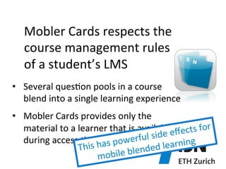 Mobler	
  Cards	
  respects	
  the	
  	
  
course	
  management	
  rules	
  
of	
  a	
  student’s	
  LMS	
  	
  
•  Several	
  ques)on	
  pools	
  in	
  a	
  course	
  
blend	
  into	
  a	
  single	
  learning	
  experience	
  
•  Mobler	
  Cards	
  provides	
  only	
  the	
  
material	
  to	
  a	
  learner	
  that	
  is	
  available	
  ﬀects	
  for	
  	
  
l	
  side	
  e
during	
  access	
  )me	
   as	
  powerfu
rning	
  
This	
  h
nded	
  lea
bile	
  ble
mo

 