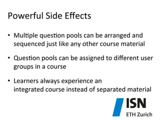 Powerful	
  Side	
  Eﬀects	
  
•  Mul)ple	
  ques)on	
  pools	
  can	
  be	
  arranged	
  and	
  
sequenced	
  just	
  like	
  any	
  other	
  course	
  material	
  
•  Ques)on	
  pools	
  can	
  be	
  assigned	
  to	
  diﬀerent	
  user	
  
groups	
  in	
  a	
  course	
  
•  Learners	
  always	
  experience	
  an	
  	
  
integrated	
  course	
  instead	
  of	
  separated	
  material	
  

 
