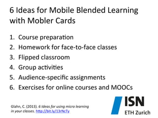 6	
  Ideas	
  for	
  Mobile	
  Blended	
  Learning	
  
with	
  Mobler	
  Cards	
  
1. 
2. 
3. 
4. 
5. 
6. 

Course	
  prepara)on	
  
Homework	
  for	
  face-­‐to-­‐face	
  classes	
  
Flipped	
  classroom	
  
Group	
  ac)vi)es	
  
Audience-­‐speciﬁc	
  assignments	
  
Exercises	
  for	
  online	
  courses	
  and	
  MOOCs	
  

Glahn,	
  C.	
  (2013).	
  6	
  Ideas	
  for	
  using	
  micro	
  learning	
  	
  
in	
  your	
  classes.	
  hjp://bit.ly/13rNcTy	
  

 