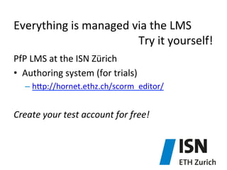 Everything	
  is	
  managed	
  via	
  the	
  LMS	
  
	
   	
   	
   	
   	
   	
   	
   	
   	
   	
   	
  Try	
  it	
  yourself!	
  
PfP	
  LMS	
  at	
  the	
  ISN	
  Zürich	
  
•  Authoring	
  system	
  (for	
  trials)	
  
–  hjp://hornet.ethz.ch/scorm_editor/	
  

	
  
Create	
  your	
  test	
  account	
  for	
  free!	
  

 