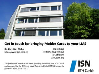 Get	
  in	
  touch	
  for	
  bringing	
  Mobler	
  Cards	
  to	
  your	
  LMS	
  
Dr.	
  ChrisDan	
  Glahn	
  
hjp://www.isn.ethz.ch	
  
	
  
	
  
	
  

@phish108	
  
slidesha.re/phish108	
  
lo-­‐f.at/glahn	
  
IAMLearn.org	
  

The	
   presented	
   research	
   has	
   been	
   par)ally	
   funded	
   by	
   the	
   ADL	
   Co-­‐Lab	
  
and	
   awarded	
   by	
   the	
   Oﬃce	
   of	
   Naval	
   Research	
   Global	
   (ONRG)	
   under	
   the	
  
grant	
  no.	
  N62909-­‐12-­‐1-­‐7022	
  

 