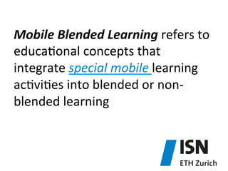 Mobile	
  Blended	
  Learning	
  refers	
  to	
  
educa)onal	
  concepts	
  that	
  
integrate	
  special	
  mobile	
  learning	
  
ac)vi)es	
  into	
  blended	
  or	
  non-­‐
blended	
  learning	
  	
  

 