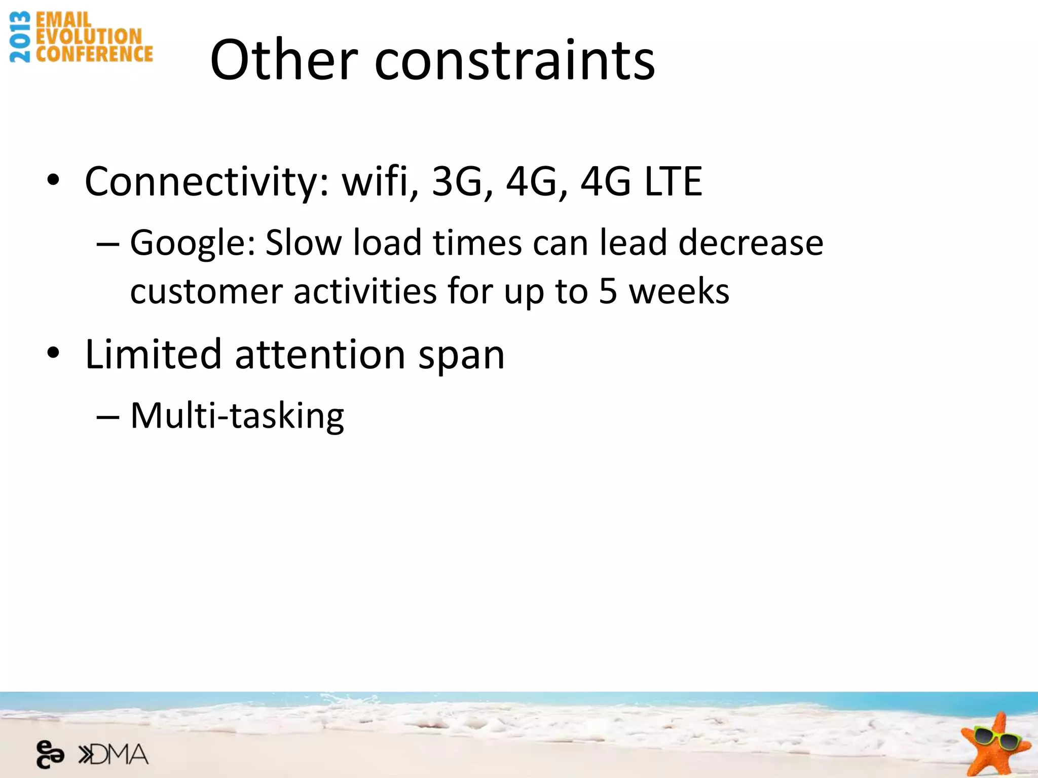 Other constraints
• Connectivity: wifi, 3G, 4G, 4G LTE
  – Google: Slow load times can lead decrease
    customer activities for up to 5 weeks
• Limited attention span
  – Multi-tasking
 
