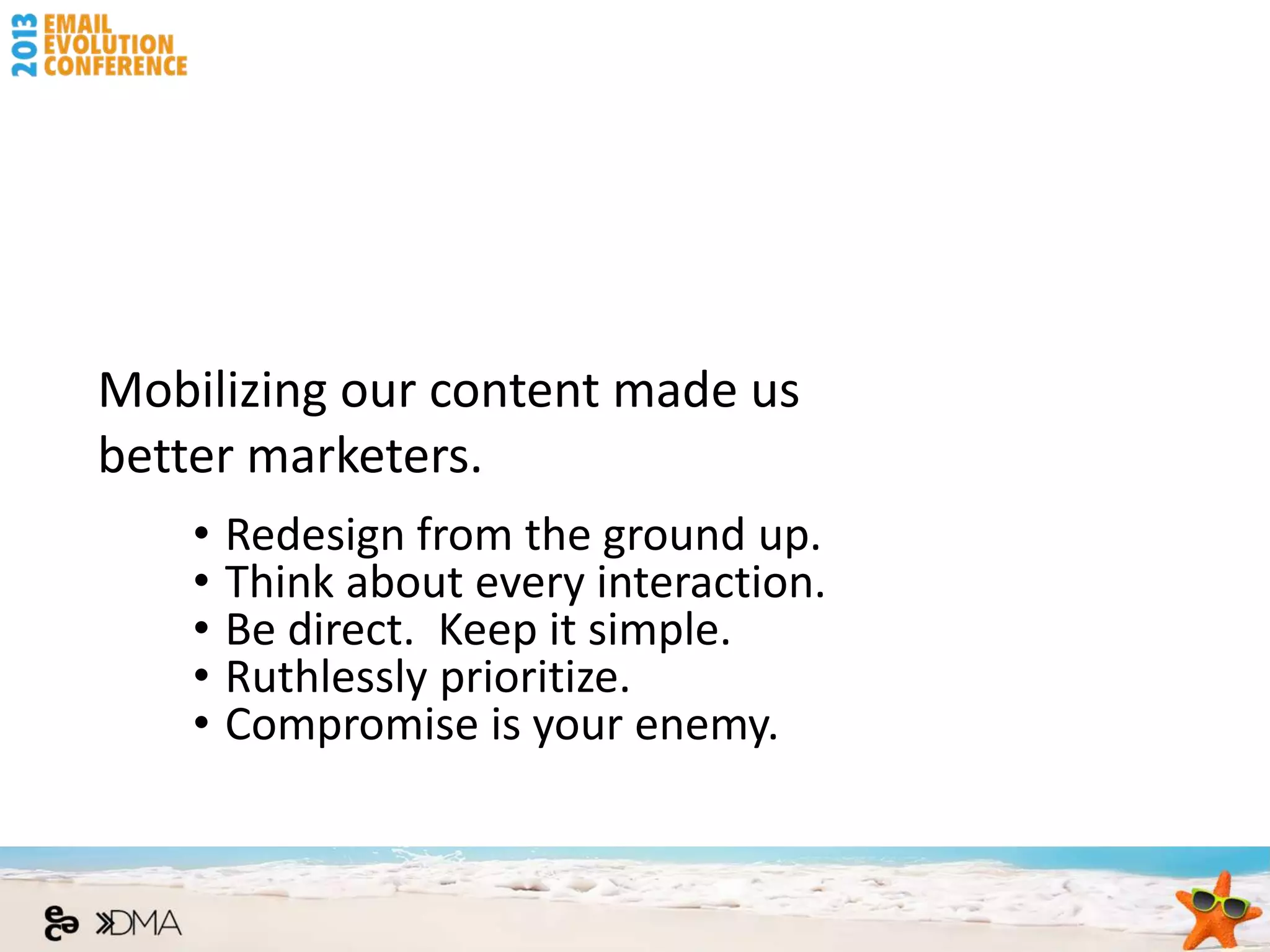 Mobilizing our content made us
better marketers.
    •   Redesign from the ground up.
    •   Think about every interaction.
    •   Be direct. Keep it simple.
    •   Ruthlessly prioritize.
    •   Compromise is your enemy.
 