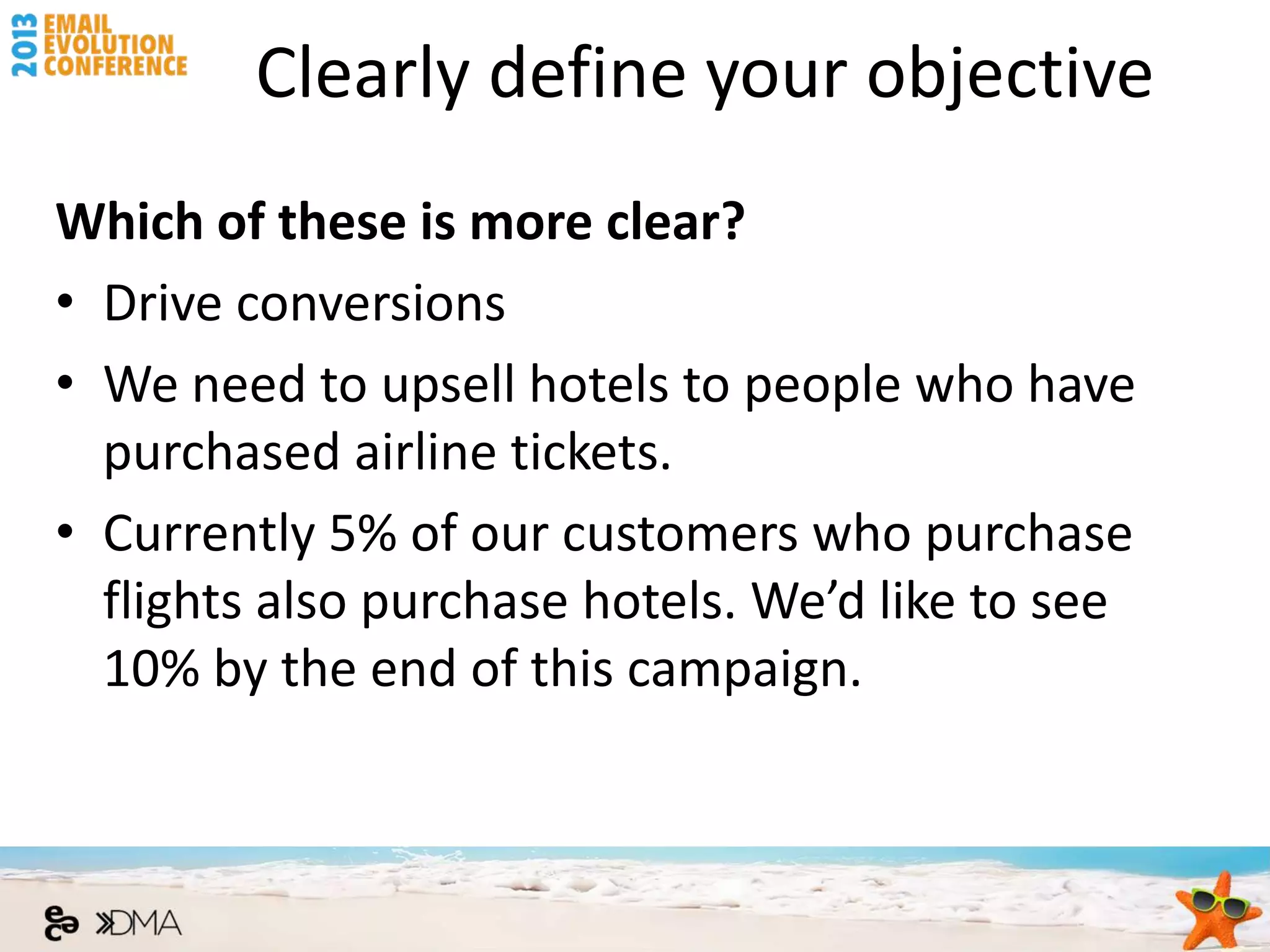 Clearly define your objective
Which of these is more clear?
• Drive conversions
• We need to upsell hotels to people who have
  purchased airline tickets.
• Currently 5% of our customers who purchase
  flights also purchase hotels. We’d like to see
  10% by the end of this campaign.
 