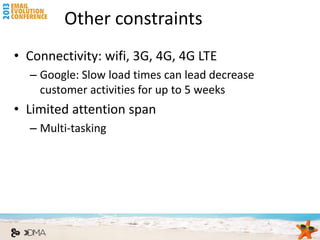 Other constraints
• Connectivity: wifi, 3G, 4G, 4G LTE
  – Google: Slow load times can lead decrease
    customer activities for up to 5 weeks
• Limited attention span
  – Multi-tasking
 