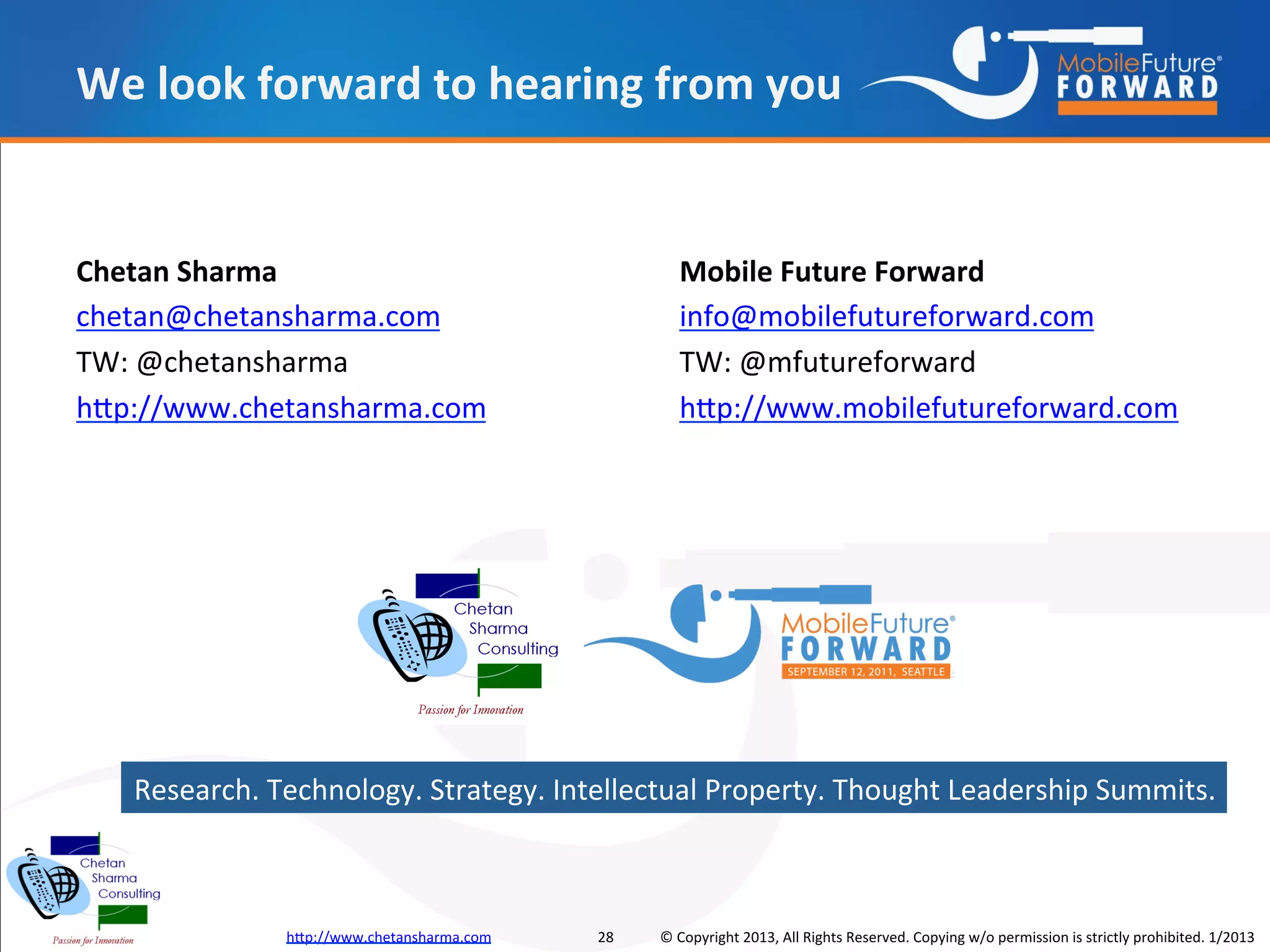 We look forward to hearing from you


Chetan Sharma                                       Mobile Future Forward
chetan@chetansharma.com                             info@mobilefutureforward.com
TW: @chetansharma                                   TW: @mfutureforward
http://www.chetansharma.com                         http://www.mobilefutureforward.com




   Research. Technology. Strategy. Intellectual Property. Thought Leadership Summits.



              http://www.chetansharma.com   28   © Copyright 2013, All Rights Reserved. Copying w/o permission is strictly prohibited. 1/2013
 