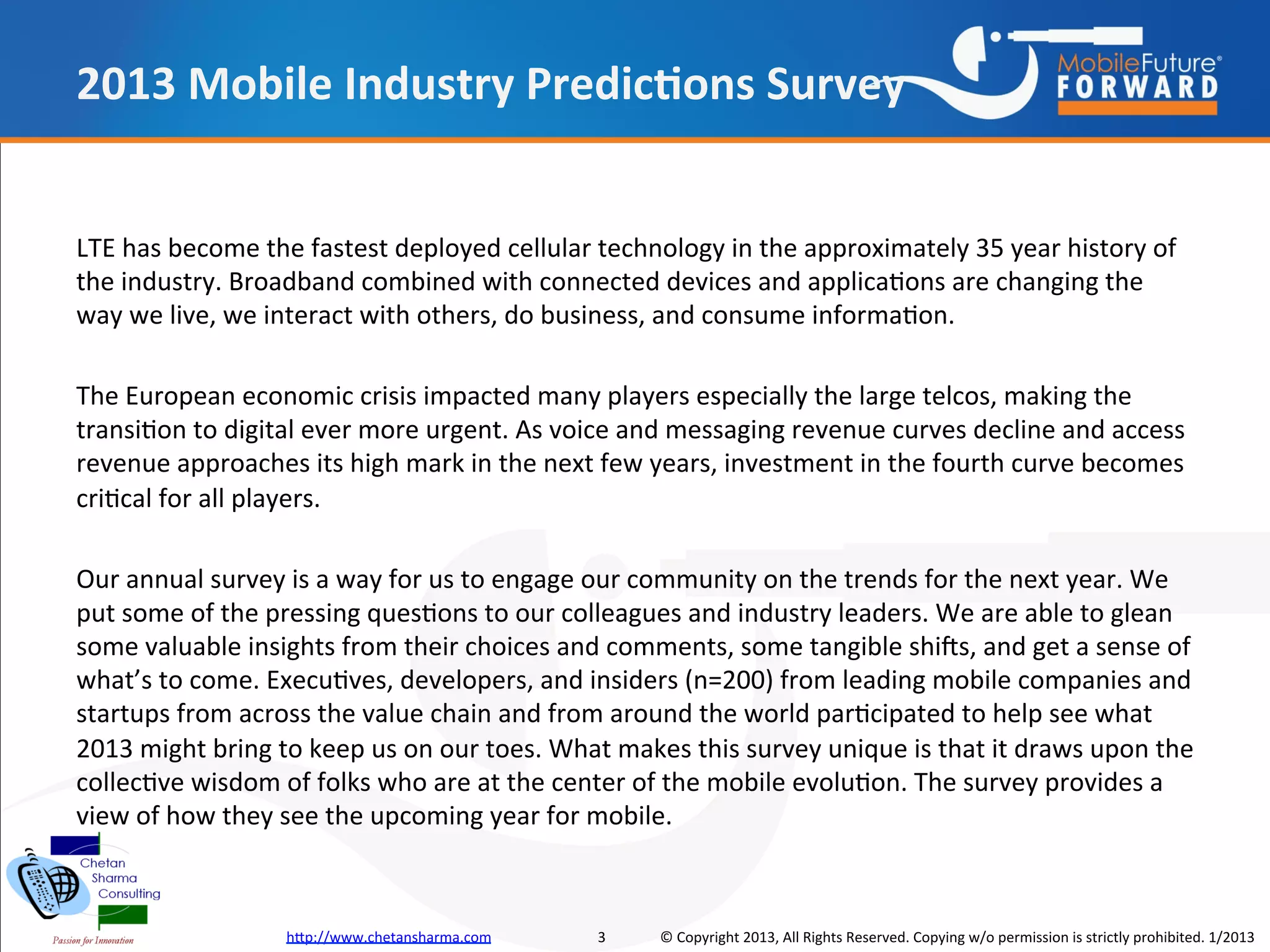 2013 Mobile Industry Predictions Survey


LTE has become the fastest deployed cellular technology in the approximately 35 year history of
the industry. Broadband combined with connected devices and applications are changing the way
we live, we interact with others, do business, and consume information.

The European economic crisis impacted many players especially the large telcos, making the
transition to digital ever more urgent. As voice and messaging revenue curves decline and access
revenue approaches its high mark in the next few years, investment in the fourth curve becomes
critical for all players.

Our annual survey is a way for us to engage our community on the trends for the next year. We
put some of the pressing questions to our colleagues and industry leaders. We are able to glean
some valuable insights from their choices and comments, some tangible shifts, and get a sense of
what’s to come. Executives, developers, and insiders (n=200) from leading mobile companies and
startups from across the value chain and from around the world participated to help see what
2013 might bring to keep us on our toes. What makes this survey unique is that it draws upon the
collective wisdom of folks who are at the center of the mobile evolution. The survey provides a
view of how they see the upcoming year for mobile.



                  http://www.chetansharma.com   3   © Copyright 2013, All Rights Reserved. Copying w/o permission is strictly prohibited. 1/2013
 