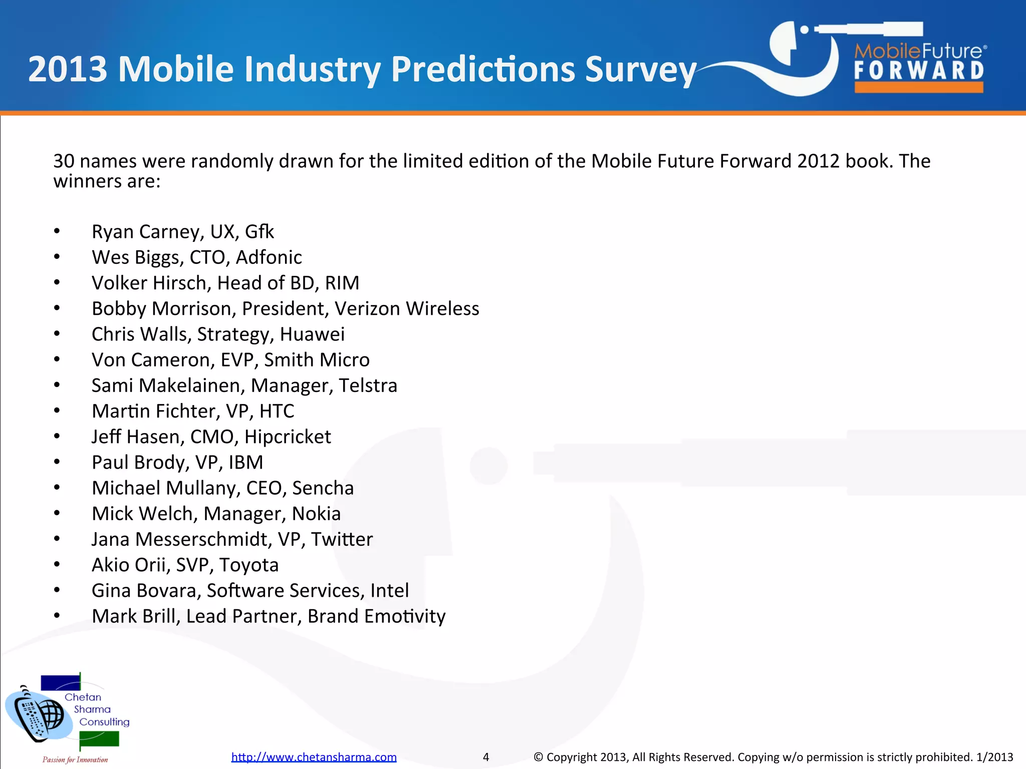 2013 Mobile Industry Predictions Survey

 30 names were randomly drawn for the limited edition of the Mobile Future Forward 2012 book. The
 winners are:

 •   Ryan Carney, UX, Gfk
 •   Wes Biggs, CTO, Adfonic
 •   Volker Hirsch, Head of BD, RIM
 •   Bobby Morrison, President, Verizon Wireless
 •   Chris Walls, Strategy, Huawei
 •   Von Cameron, EVP, Smith Micro
 •   Sami Makelainen, Manager, Telstra
 •   Martin Fichter, VP, HTC
 •   Jeff Hasen, CMO, Hipcricket
 •   Paul Brody, VP, IBM
 •   Michael Mullany, CEO, Sencha
 •   Mick Welch, Manager, Nokia
 •   Jana Messerschmidt, VP, Twitter
 •   Akio Orii, SVP, Toyota
 •   Gina Bovara, Software Services, Intel
 •   Mark Brill, Lead Partner, Brand Emotivity




                    http://www.chetansharma.com    4   © Copyright 2013, All Rights Reserved. Copying w/o permission is strictly prohibited. 1/2013
 