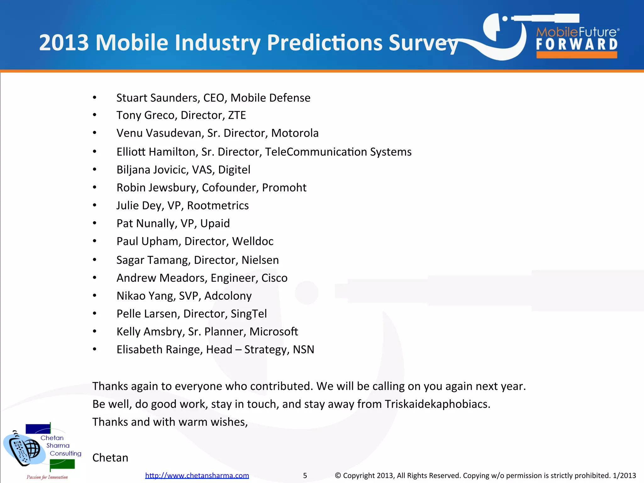 2013 Mobile Industry Predictions Survey

    •   Stuart Saunders, CEO, Mobile Defense
    •   Tony Greco, Director, ZTE
    •   Venu Vasudevan, Sr. Director, Motorola
    •   Elliott Hamilton, Sr. Director, TeleCommunication Systems
    •   Biljana Jovicic, VAS, Digitel
    •   Robin Jewsbury, Cofounder, Promoht
    •   Julie Dey, VP, Rootmetrics
    •   Pat Nunally, VP, Upaid
    •   Paul Upham, Director, Welldoc
    •   Sagar Tamang, Director, Nielsen
    •   Andrew Meadors, Engineer, Cisco
    •   Nikao Yang, SVP, Adcolony
    •   Pelle Larsen, Director, SingTel
    •   Kelly Amsbry, Sr. Planner, Microsoft
    •   Elisabeth Rainge, Head – Strategy, NSN

    Thanks again to everyone who contributed. We will be calling on you again next year.
    Be well, do good work, stay in touch, and stay away from Triskaidekaphobiacs.
    Thanks and with warm wishes,

    Chetan
              http://www.chetansharma.com   5      © Copyright 2013, All Rights Reserved. Copying w/o permission is strictly prohibited. 1/2013
 