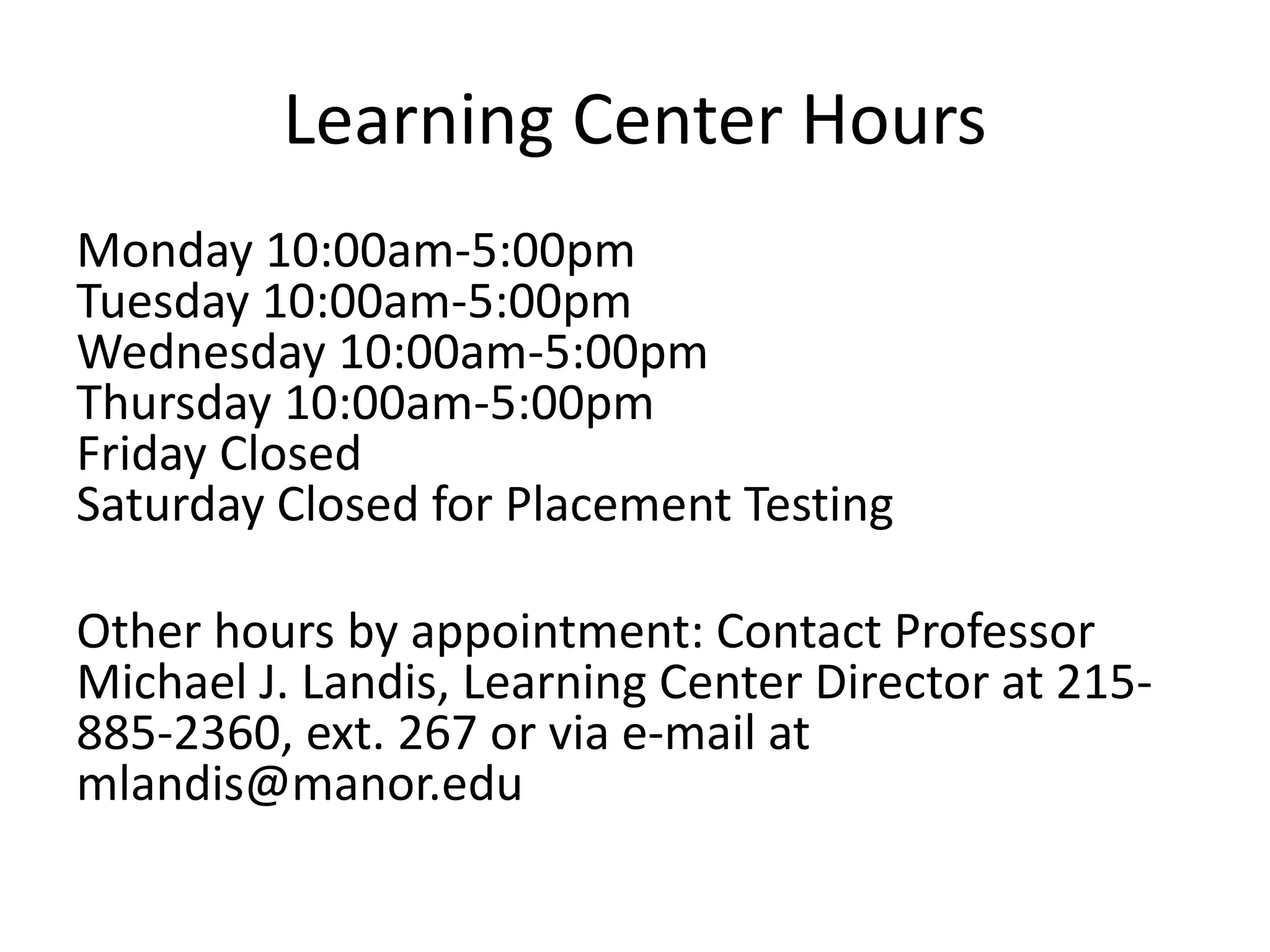 Learning Center Hours
Monday 10:00am-5:00pm
Tuesday 10:00am-5:00pm
Wednesday 10:00am-5:00pm
Thursday 10:00am-5:00pm
Friday Closed
Saturday Closed for Placement Testing
Other hours by appointment: Contact Professor
Michael J. Landis, Learning Center Director at 215-
885-2360, ext. 267 or via e-mail at
mlandis@manor.edu
 