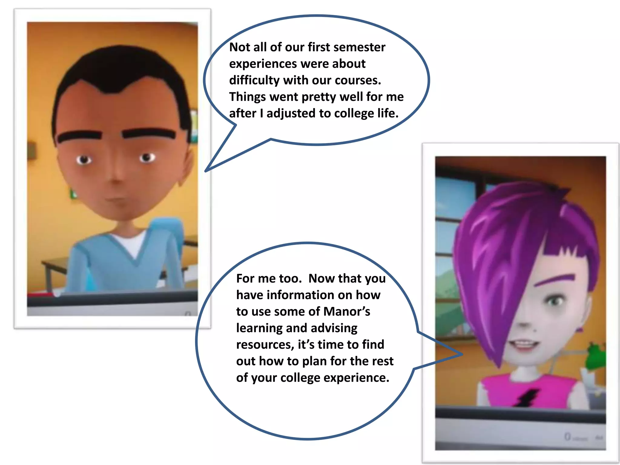 Not all of our first semester
experiences were about
difficulty with our courses.
Things went pretty well for me
after I adjusted to college life.
For me too. Now that you
have information on how
to use some of Manor’s
learning and advising
resources, it’s time to find
out how to plan for the rest
of your college experience.
 